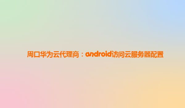 周口华为云代理商：android访问云服务器配置