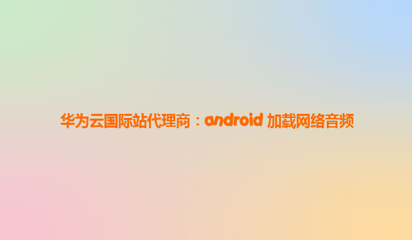 华为云国际站代理商：android 加载网络音频