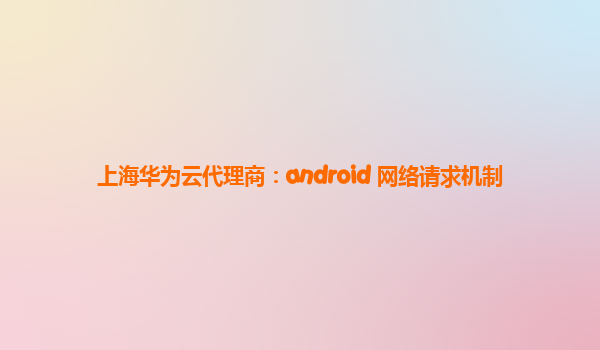 上海华为云代理商：android 网络请求机制