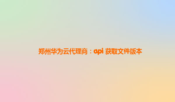 郑州华为云代理商：api 获取文件版本