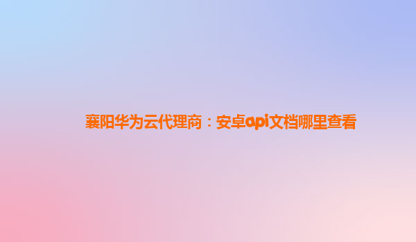 襄阳华为云代理商：安卓api文档哪里查看