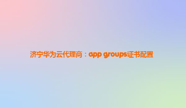 济宁华为云代理商：app groups证书配置