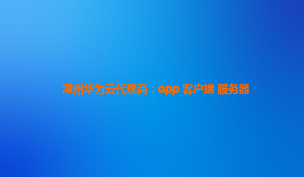 漳州华为云代理商：app 客户端 服务器