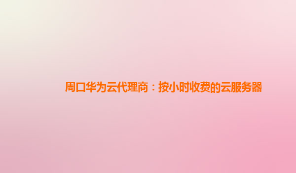 周口华为云代理商：按小时收费的云服务器