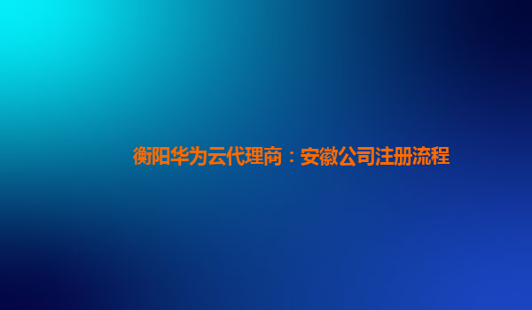 衡阳华为云代理商：安徽公司注册流程