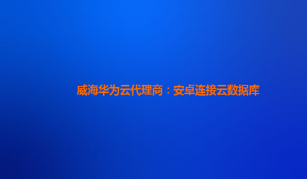 威海华为云代理商：安卓连接云数据库