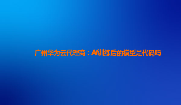 广州华为云代理商：AI训练后的模型是代码吗