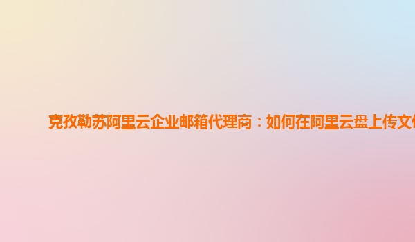 克孜勒苏阿里云企业邮箱代理商：如何在阿里云盘上传文件