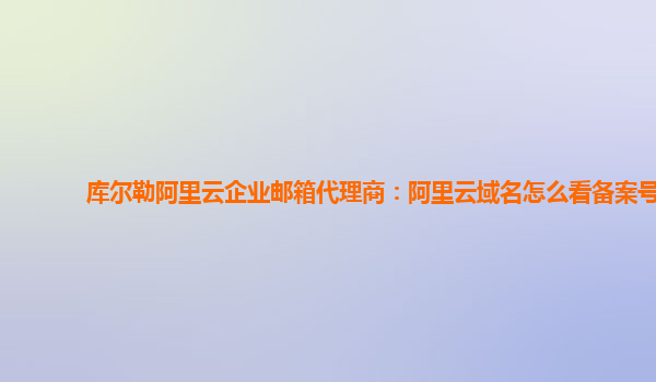 库尔勒阿里云企业邮箱代理商：阿里云域名怎么看备案号