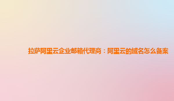 拉萨阿里云企业邮箱代理商：阿里云的域名怎么备案