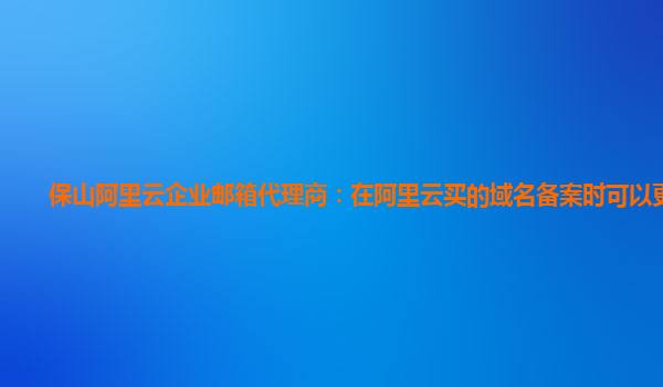 保山阿里云企业邮箱代理商：在阿里云买的域名备案时可以更改吗