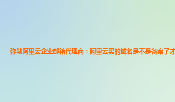 弥勒阿里云企业邮箱代理商：阿里云买的域名是不是备案了才可以用