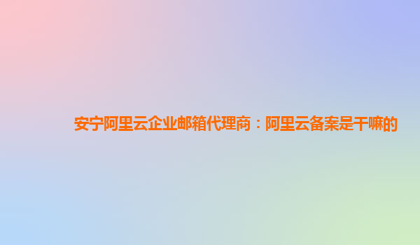 安宁阿里云企业邮箱代理商：阿里云备案是干嘛的