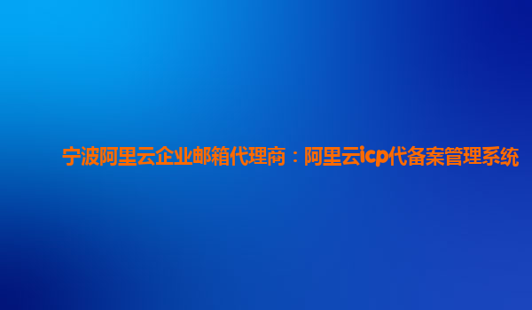 宁波阿里云企业邮箱代理商：阿里云icp代备案管理系统