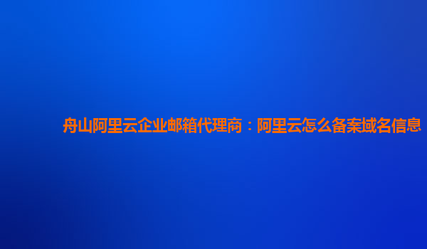 舟山阿里云企业邮箱代理商：阿里云怎么备案域名信息