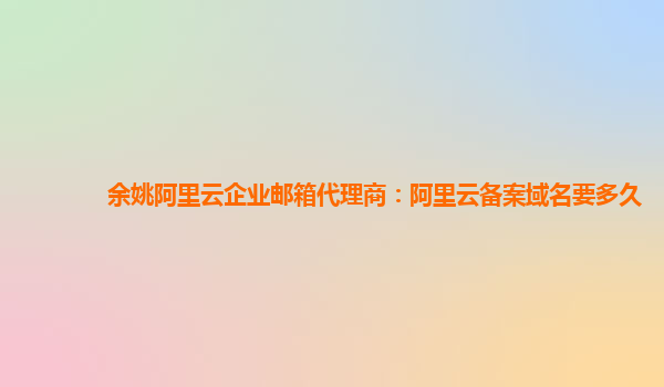 余姚阿里云企业邮箱代理商：阿里云备案域名要多久