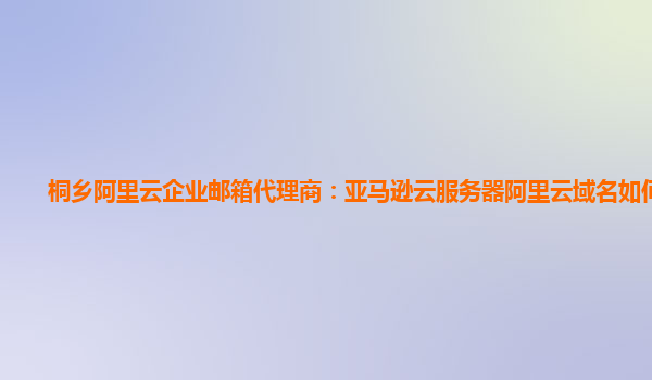 桐乡阿里云企业邮箱代理商：亚马逊云服务器阿里云域名如何备案