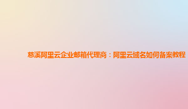 慈溪阿里云企业邮箱代理商：阿里云域名如何备案教程