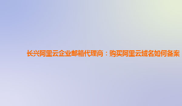 长兴阿里云企业邮箱代理商：购买阿里云域名如何备案