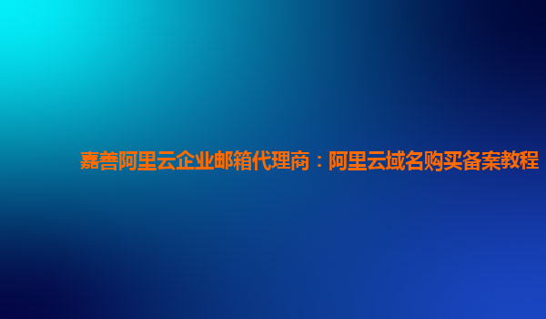 嘉善阿里云企业邮箱代理商：阿里云域名购买备案教程