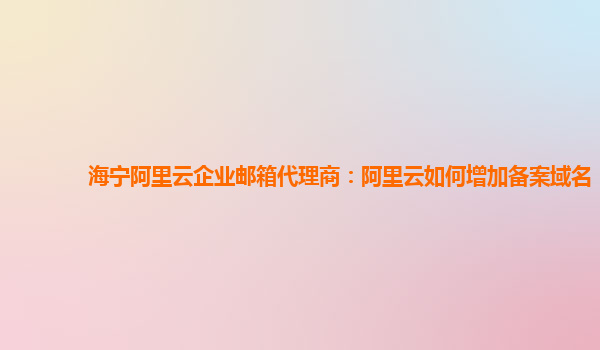 海宁阿里云企业邮箱代理商：阿里云如何增加备案域名