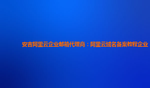 安吉阿里云企业邮箱代理商：阿里云域名备案教程企业