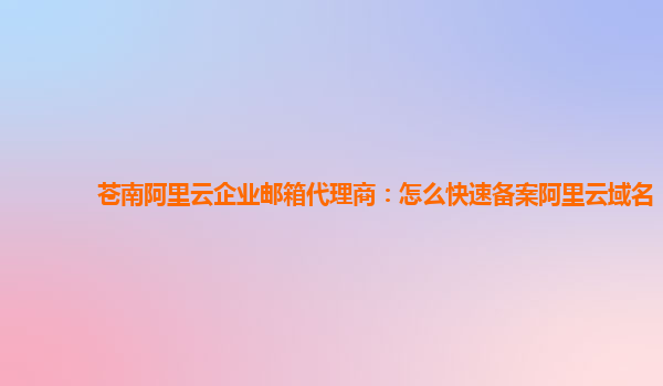 苍南阿里云企业邮箱代理商：怎么快速备案阿里云域名