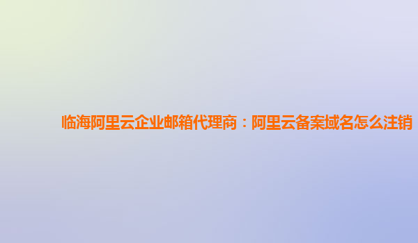 临海阿里云企业邮箱代理商：阿里云备案域名怎么注销