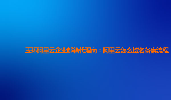 玉环阿里云企业邮箱代理商：阿里云怎么域名备案流程