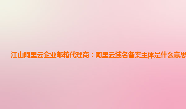 江山阿里云企业邮箱代理商：阿里云域名备案主体是什么意思啊知乎