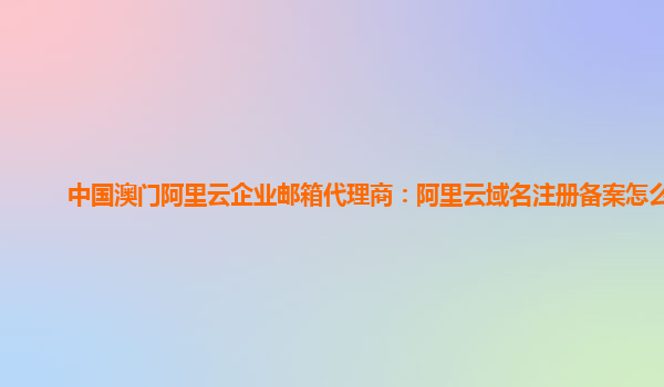 中国澳门阿里云企业邮箱代理商：阿里云域名注册备案怎么弄