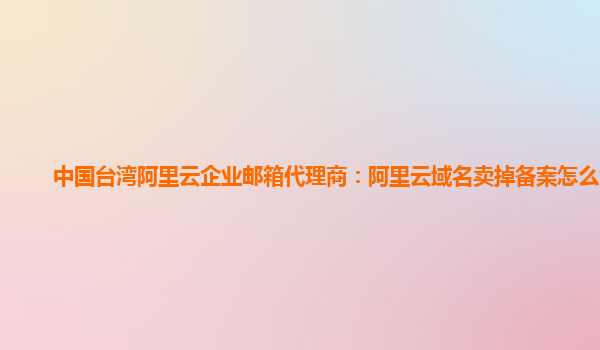 中国台湾阿里云企业邮箱代理商：阿里云域名卖掉备案怎么注销