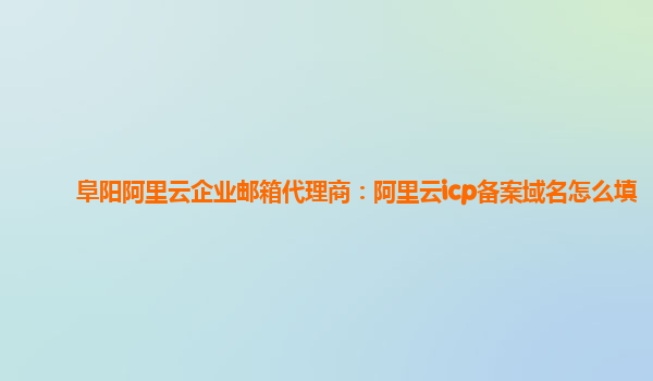 阜阳阿里云企业邮箱代理商：阿里云icp备案域名怎么填