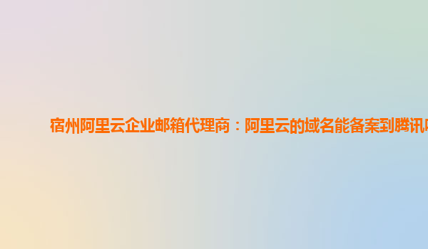 宿州阿里云企业邮箱代理商：阿里云的域名能备案到腾讯吗