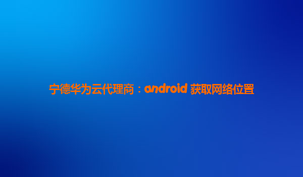 宁德华为云代理商：android 获取网络位置