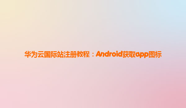 华为云国际站注册教程：Android获取app图标