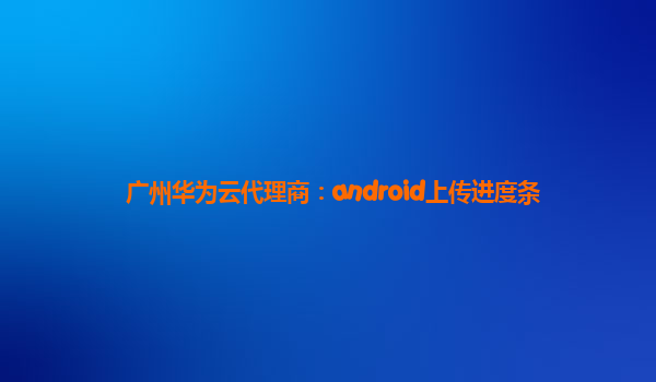 广州华为云代理商：android上传进度条