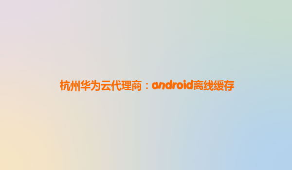 杭州华为云代理商：android离线缓存