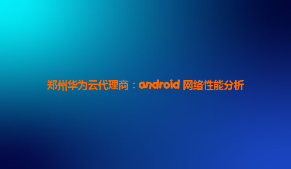 郑州华为云代理商：android 网络性能分析