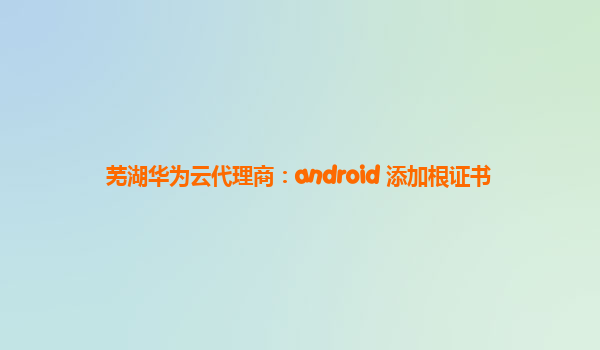 芜湖华为云代理商：android 添加根证书