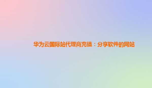 华为云国际站代理商充值：分享软件的网站