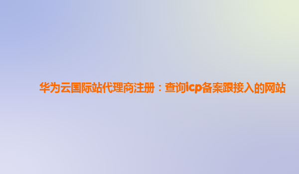 华为云国际站代理商注册：查询icp备案跟接入的网站