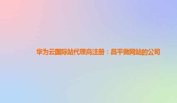 华为云国际站代理商注册：昌平做网站的公司