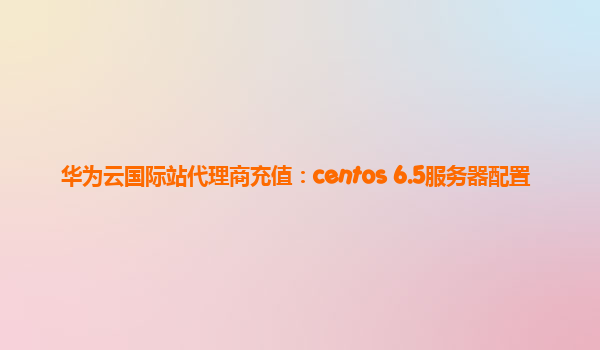 华为云国际站代理商充值：centos 6.5服务器配置