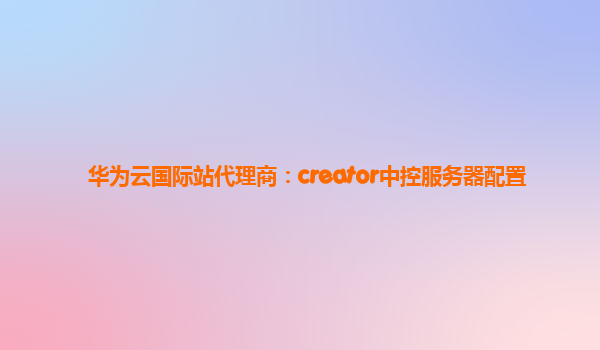 华为云国际站代理商：creator中控服务器配置