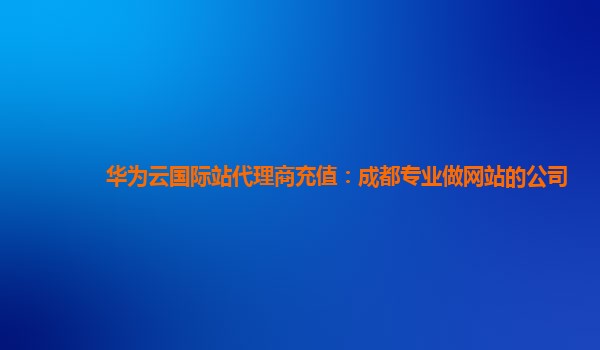 华为云国际站代理商充值：成都专业做网站的公司