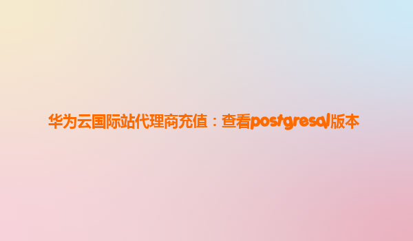 华为云国际站代理商充值：查看postgresql版本