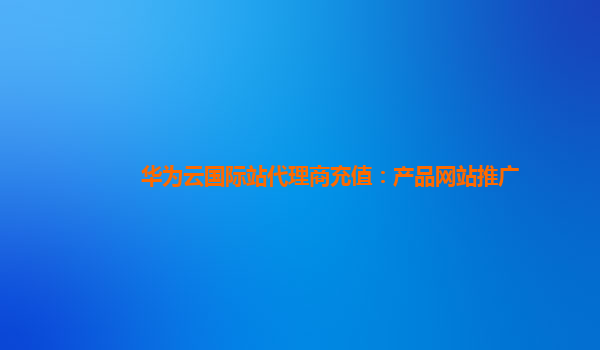 华为云国际站代理商充值：产品网站推广