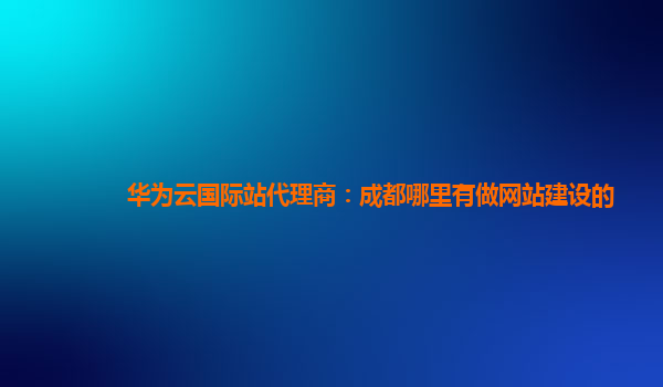 华为云国际站代理商：成都哪里有做网站建设的