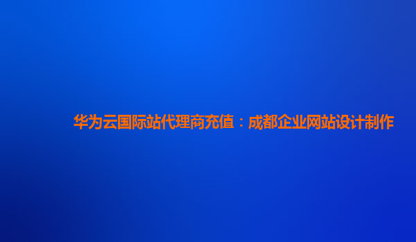 华为云国际站代理商充值：成都企业网站设计制作